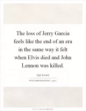 The loss of Jerry Garcia feels like the end of an era in the same way it felt when Elvis died and John Lennon was killed Picture Quote #1