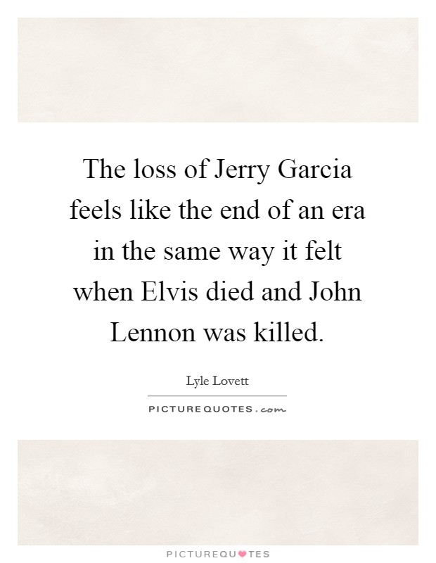 The loss of Jerry Garcia feels like the end of an era in the same way it felt when Elvis died and John Lennon was killed. Picture Quote #1