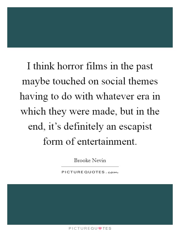 I think horror films in the past maybe touched on social themes having to do with whatever era in which they were made, but in the end, it's definitely an escapist form of entertainment. Picture Quote #1