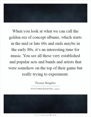 When you look at what we can call the golden era of concept albums, which starts in the mid or late  60s and ends maybe in the early  80s, it’s an interesting time for music. You see all these very established and popular acts and bands and artists that were somehow on the top of their game but really trying to experiment Picture Quote #1