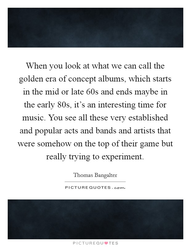 When you look at what we can call the golden era of concept albums, which starts in the mid or late  60s and ends maybe in the early  80s, it's an interesting time for music. You see all these very established and popular acts and bands and artists that were somehow on the top of their game but really trying to experiment. Picture Quote #1