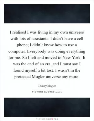 I realised I was living in my own universe with lots of assistants. I didn’t have a cell phone; I didn’t know how to use a computer. Everybody was doing everything for me. So I left and moved to New York. It was the end of an era, and I must say I found myself a bit lost. I wasn’t in the protected Mugler universe any more Picture Quote #1