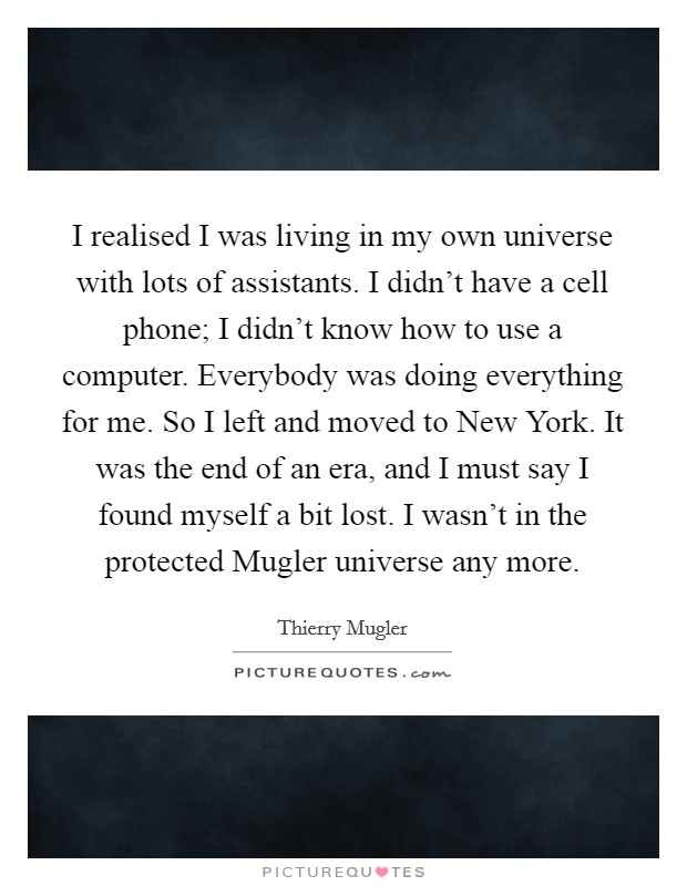 I realised I was living in my own universe with lots of assistants. I didn't have a cell phone; I didn't know how to use a computer. Everybody was doing everything for me. So I left and moved to New York. It was the end of an era, and I must say I found myself a bit lost. I wasn't in the protected Mugler universe any more. Picture Quote #1