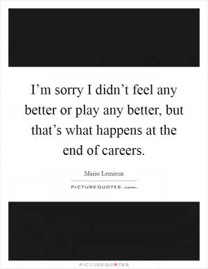 I’m sorry I didn’t feel any better or play any better, but that’s what happens at the end of careers Picture Quote #1