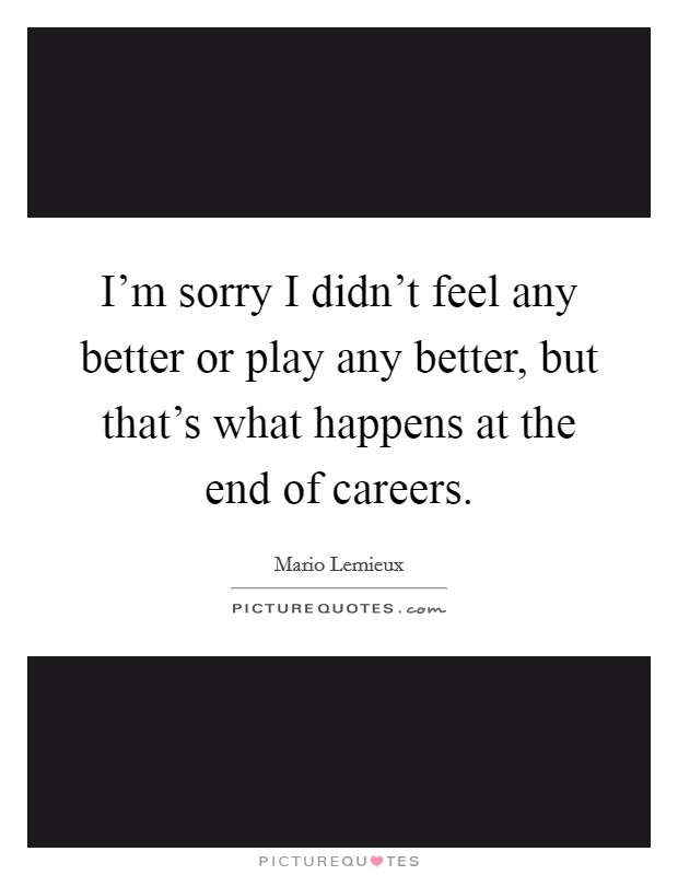 I'm sorry I didn't feel any better or play any better, but that's what happens at the end of careers. Picture Quote #1