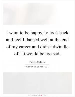 I want to be happy, to look back and feel I danced well at the end of my career and didn’t dwindle off. It would be too sad Picture Quote #1