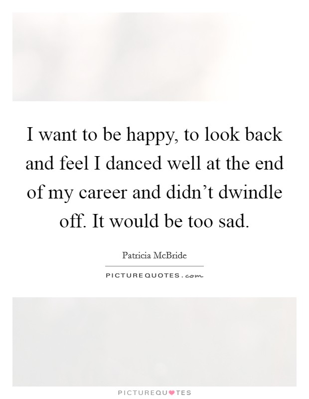 I want to be happy, to look back and feel I danced well at the end of my career and didn't dwindle off. It would be too sad. Picture Quote #1