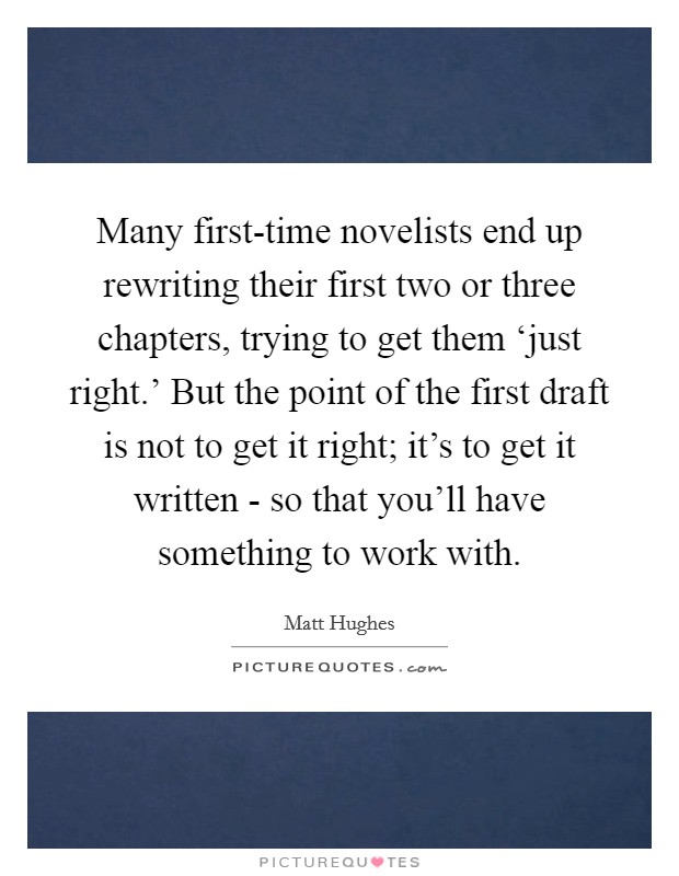 Many first-time novelists end up rewriting their first two or three chapters, trying to get them ‘just right.' But the point of the first draft is not to get it right; it's to get it written - so that you'll have something to work with. Picture Quote #1