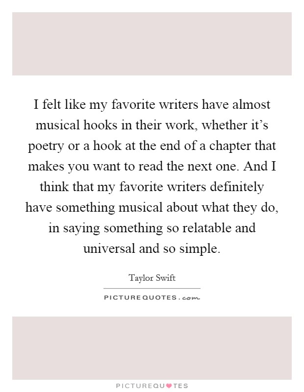 I felt like my favorite writers have almost musical hooks in their work, whether it's poetry or a hook at the end of a chapter that makes you want to read the next one. And I think that my favorite writers definitely have something musical about what they do, in saying something so relatable and universal and so simple. Picture Quote #1