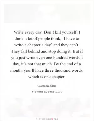 Write every day. Don’t kill yourself. I think a lot of people think, ‘I have to write a chapter a day’ and they can’t. They fall behind and stop doing it. But if you just write even one hundred words a day, it’s not that much. By the end of a month, you’ll have three thousand words, which is one chapter Picture Quote #1