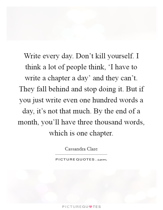 Write every day. Don't kill yourself. I think a lot of people think, ‘I have to write a chapter a day' and they can't. They fall behind and stop doing it. But if you just write even one hundred words a day, it's not that much. By the end of a month, you'll have three thousand words, which is one chapter. Picture Quote #1