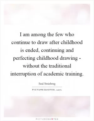 I am among the few who continue to draw after childhood is ended, continuing and perfecting childhood drawing - without the traditional interruption of academic training Picture Quote #1