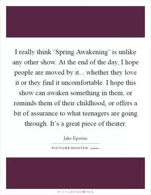 I really think ‘Spring Awakening’ is unlike any other show. At the end of the day, I hope people are moved by it... whether they love it or they find it uncomfortable. I hope this show can awaken something in them, or reminds them of their childhood, or offers a bit of assurance to what teenagers are going through. It’s a great piece of theater Picture Quote #1