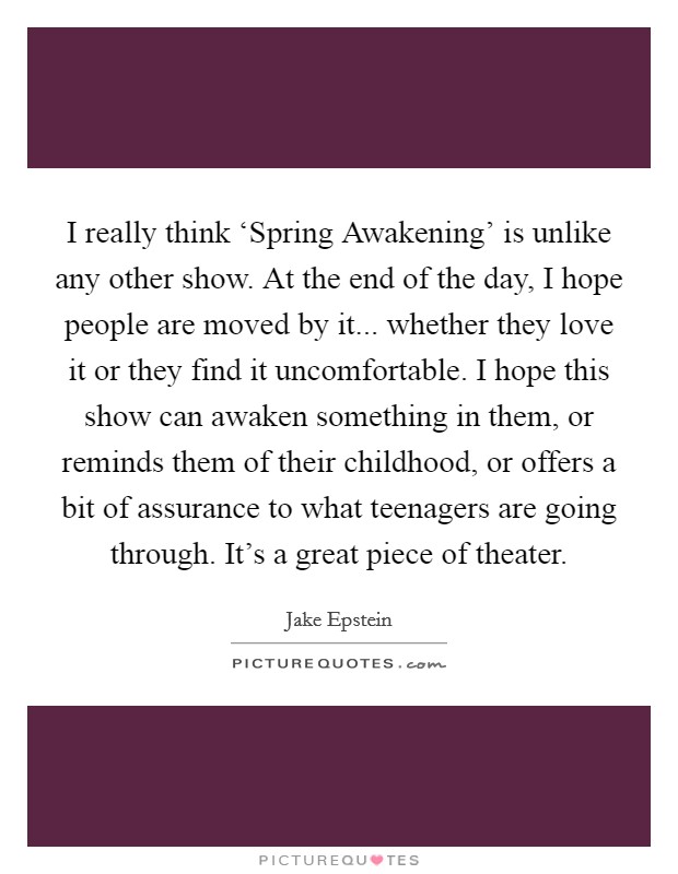 I really think ‘Spring Awakening' is unlike any other show. At the end of the day, I hope people are moved by it... whether they love it or they find it uncomfortable. I hope this show can awaken something in them, or reminds them of their childhood, or offers a bit of assurance to what teenagers are going through. It's a great piece of theater. Picture Quote #1