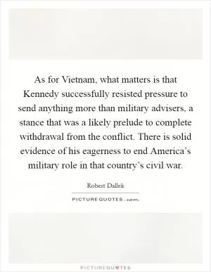 As for Vietnam, what matters is that Kennedy successfully resisted pressure to send anything more than military advisers, a stance that was a likely prelude to complete withdrawal from the conflict. There is solid evidence of his eagerness to end America’s military role in that country’s civil war Picture Quote #1