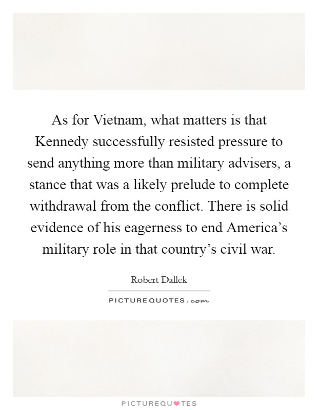 As for Vietnam, what matters is that Kennedy successfully resisted pressure to send anything more than military advisers, a stance that was a likely prelude to complete withdrawal from the conflict. There is solid evidence of his eagerness to end America's military role in that country's civil war. Picture Quote #1