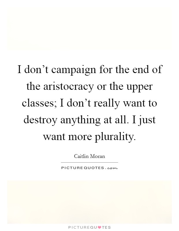 I don't campaign for the end of the aristocracy or the upper classes; I don't really want to destroy anything at all. I just want more plurality. Picture Quote #1
