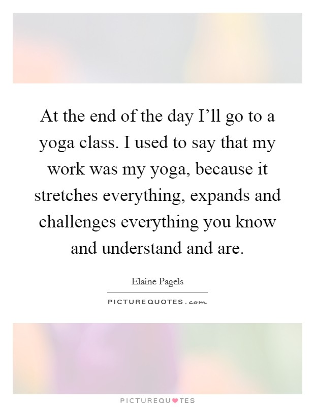 At the end of the day I'll go to a yoga class. I used to say that my work was my yoga, because it stretches everything, expands and challenges everything you know and understand and are. Picture Quote #1
