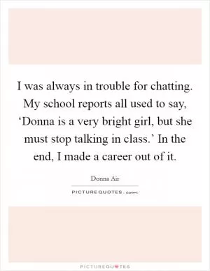 I was always in trouble for chatting. My school reports all used to say, ‘Donna is a very bright girl, but she must stop talking in class.’ In the end, I made a career out of it Picture Quote #1