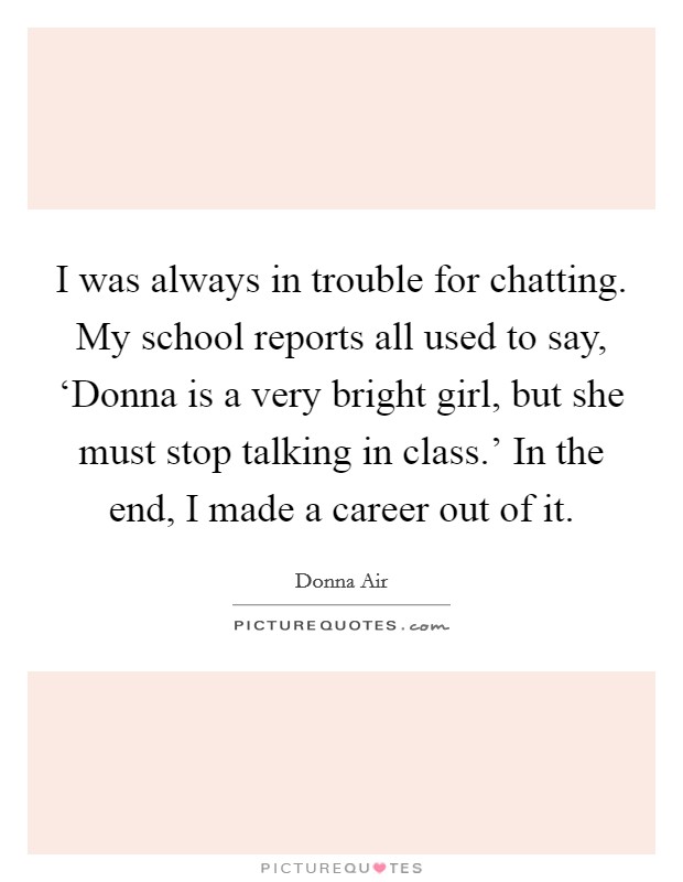 I was always in trouble for chatting. My school reports all used to say, ‘Donna is a very bright girl, but she must stop talking in class.' In the end, I made a career out of it. Picture Quote #1