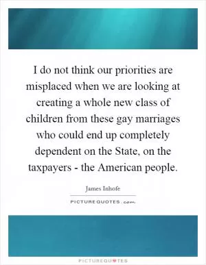 I do not think our priorities are misplaced when we are looking at creating a whole new class of children from these gay marriages who could end up completely dependent on the State, on the taxpayers - the American people Picture Quote #1