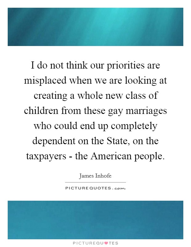I do not think our priorities are misplaced when we are looking at creating a whole new class of children from these gay marriages who could end up completely dependent on the State, on the taxpayers - the American people. Picture Quote #1