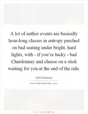 A lot of author events are basically hour-long classes in entropy perched on bad seating under bright, hard lights, with - if you’re lucky - bad Chardonnay and cheese on a stick waiting for you at the end of the ride Picture Quote #1