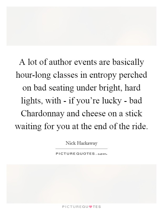 A lot of author events are basically hour-long classes in entropy perched on bad seating under bright, hard lights, with - if you're lucky - bad Chardonnay and cheese on a stick waiting for you at the end of the ride. Picture Quote #1