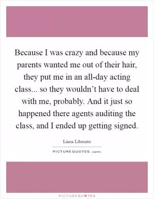 Because I was crazy and because my parents wanted me out of their hair, they put me in an all-day acting class... so they wouldn’t have to deal with me, probably. And it just so happened there agents auditing the class, and I ended up getting signed Picture Quote #1