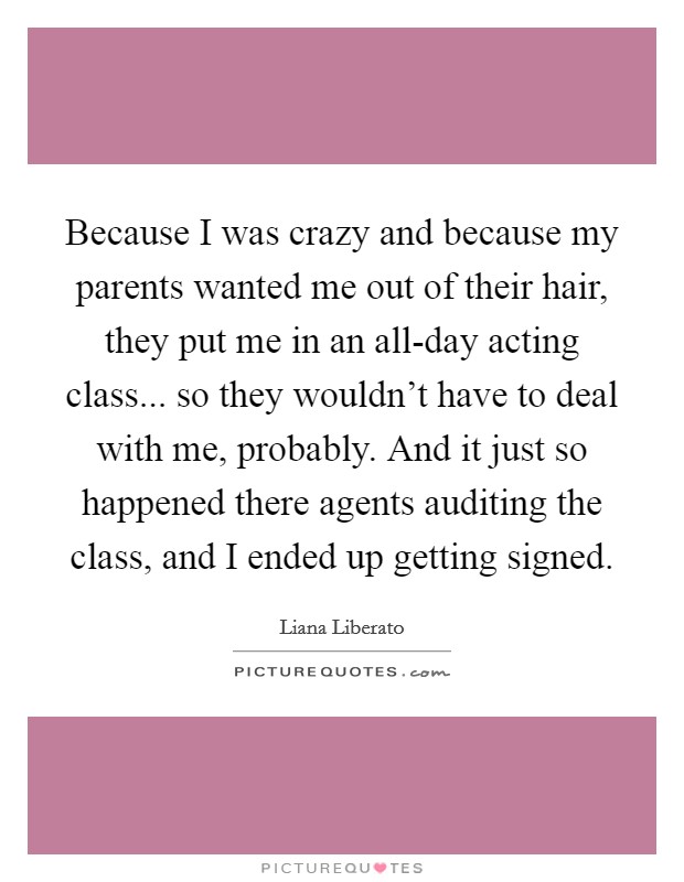Because I was crazy and because my parents wanted me out of their hair, they put me in an all-day acting class... so they wouldn't have to deal with me, probably. And it just so happened there agents auditing the class, and I ended up getting signed. Picture Quote #1