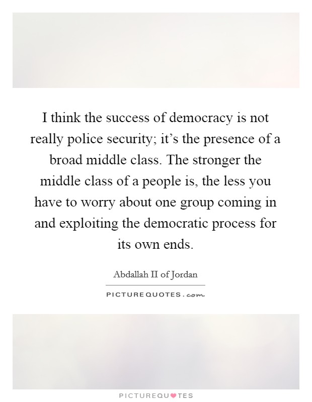 I think the success of democracy is not really police security; it's the presence of a broad middle class. The stronger the middle class of a people is, the less you have to worry about one group coming in and exploiting the democratic process for its own ends. Picture Quote #1