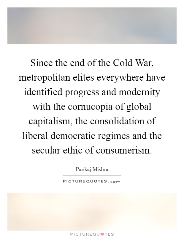 Since the end of the Cold War, metropolitan elites everywhere have identified progress and modernity with the cornucopia of global capitalism, the consolidation of liberal democratic regimes and the secular ethic of consumerism. Picture Quote #1