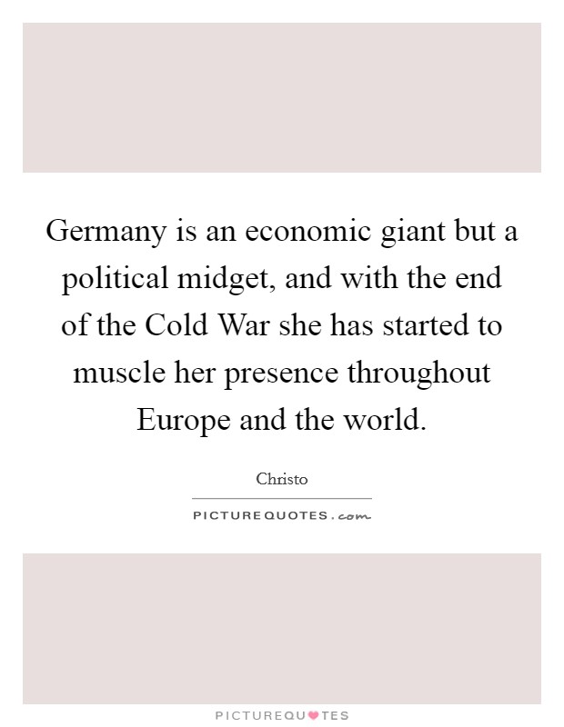 Germany is an economic giant but a political midget, and with the end of the Cold War she has started to muscle her presence throughout Europe and the world. Picture Quote #1