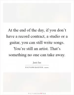 At the end of the day, if you don’t have a record contract, a studio or a guitar, you can still write songs. You’re still an artist. That’s something no one can take away Picture Quote #1