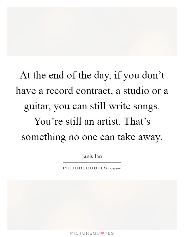 At the end of the day, if you don't have a record contract, a studio or a guitar, you can still write songs. You're still an artist. That's something no one can take away. Picture Quote #1