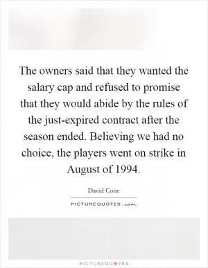 The owners said that they wanted the salary cap and refused to promise that they would abide by the rules of the just-expired contract after the season ended. Believing we had no choice, the players went on strike in August of 1994 Picture Quote #1
