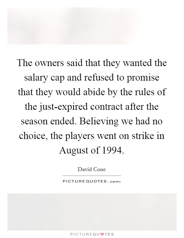 The owners said that they wanted the salary cap and refused to promise that they would abide by the rules of the just-expired contract after the season ended. Believing we had no choice, the players went on strike in August of 1994. Picture Quote #1