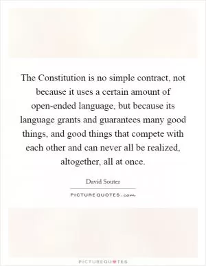 The Constitution is no simple contract, not because it uses a certain amount of open-ended language, but because its language grants and guarantees many good things, and good things that compete with each other and can never all be realized, altogether, all at once Picture Quote #1