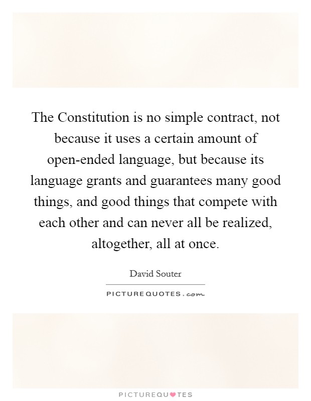 The Constitution is no simple contract, not because it uses a certain amount of open-ended language, but because its language grants and guarantees many good things, and good things that compete with each other and can never all be realized, altogether, all at once. Picture Quote #1