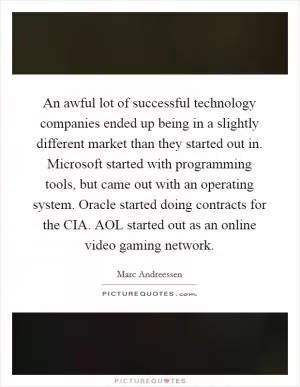 An awful lot of successful technology companies ended up being in a slightly different market than they started out in. Microsoft started with programming tools, but came out with an operating system. Oracle started doing contracts for the CIA. AOL started out as an online video gaming network Picture Quote #1