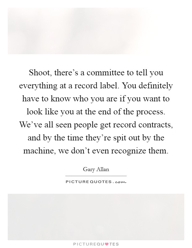Shoot, there's a committee to tell you everything at a record label. You definitely have to know who you are if you want to look like you at the end of the process. We've all seen people get record contracts, and by the time they're spit out by the machine, we don't even recognize them. Picture Quote #1