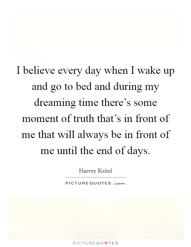 I believe every day when I wake up and go to bed and during my dreaming time there's some moment of truth that's in front of me that will always be in front of me until the end of days. Picture Quote #1
