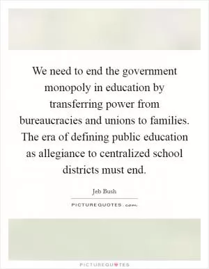 We need to end the government monopoly in education by transferring power from bureaucracies and unions to families. The era of defining public education as allegiance to centralized school districts must end Picture Quote #1