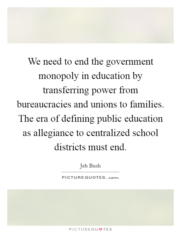 We need to end the government monopoly in education by transferring power from bureaucracies and unions to families. The era of defining public education as allegiance to centralized school districts must end. Picture Quote #1
