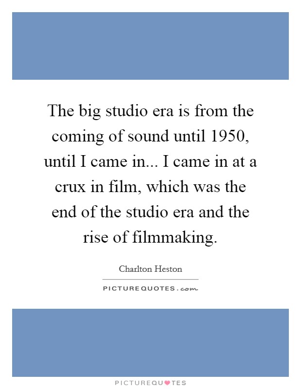 The big studio era is from the coming of sound until 1950, until I came in... I came in at a crux in film, which was the end of the studio era and the rise of filmmaking. Picture Quote #1