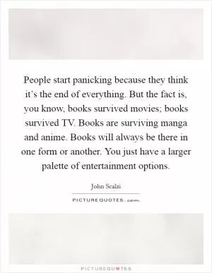 People start panicking because they think it’s the end of everything. But the fact is, you know, books survived movies; books survived TV. Books are surviving manga and anime. Books will always be there in one form or another. You just have a larger palette of entertainment options Picture Quote #1