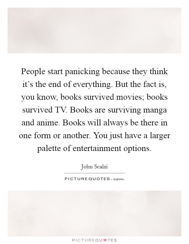 People start panicking because they think it's the end of everything. But the fact is, you know, books survived movies; books survived TV. Books are surviving manga and anime. Books will always be there in one form or another. You just have a larger palette of entertainment options. Picture Quote #1
