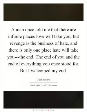 A man once told me that there are infinite places love will take you, but revenge is the business of hate, and there is only one place hate will take you---the end. The end of you and the end of everything you once stood for. But I welcomed my end Picture Quote #1