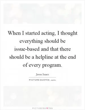 When I started acting, I thought everything should be issue-based and that there should be a helpline at the end of every program Picture Quote #1
