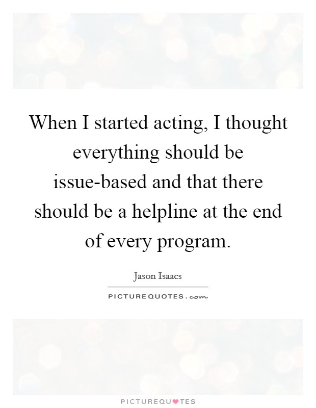 When I started acting, I thought everything should be issue-based and that there should be a helpline at the end of every program. Picture Quote #1